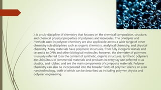 It is a sub-discipline of chemistry that focuses on the chemical composition, structure,
and chemical physical properties of polymers and molecules. The principles and
methods used in polymer chemistry are also applicable across a wide range of other
chemistry sub-disciplines such as organic chemistry, analytical chemistry, and physical
chemistry. Many materials have polymeric structures, from fully inorganic metals and
ceramics to DNA and other biological molecules, however, the chemistry of polymers
is usually referred to in the context of synthetic, organic structures. Synthetic polymers
are ubiquitous in commercial materials and products in everyday use, referred to as
plastics, and rubber, and are the main components of composite materials. Polymer
chemistry can also be incorporated into the broader fields of polymer science or even
nanotechnology, both of which can be described as including polymer physics and
polymer engineering.
 