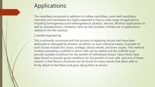 Applications:
The nanofibers produced in addition to hollow nanofibers, axial shell nanofibers,
nanorods and nanotubes are highly expected to have a wide range of applications
including homogeneous and heterogeneous catalysis, sensors, filtration applications as
well as optoelectronics. However, here we will consider a limited set of applications
related to the life sciences.
1-textile engineering:
This is primarily concerned with the process of replacing tissues that have been
destroyed or damaged by disease, accidents, or even industrial means. Examples of
such tissues include skin, bone, cartilage, blood vessels, and even organs. This method
involves providing a scaffold to which cells can be added and the scaffold must
provide suitable conditions for the growth of methylated tissues. Nano fibres have
been found to provide good conditions for the growth of such cells, and one of those
reasons is that fibrous structures can be found on many tissues that allow cells to
firmly attach to the fibers and grow along them as shown.
 