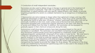 2-Conduction of small independent nanotubes :
Nanotubes are also used to deliver drugs in therapy in general and in the treatment of
cancerous tumors in particular. Their role is to protect drugs from destruction in the
bloodstream, to adjust delivery with very specific release kinetics, and, ideally, to provide
targeting properties of a vector or a release mechanism by an exogenous or endogenous
stimulus.
3-Nanocarriers are rod or tubular in shape rather than spherical in shape, and may offer
additional advantages in light of drug delivery systems. These drug carrier particles have
the additional choice of axial ratio, curvature, 'invasive' hydromatic alternation, and can be
chemically modified on the inner, outer surface and at the terminal ends selectively.
Nanotubes equipped with a responsive polymer attached to the open tube allow the tuning
of access and release from the tube. In addition, the nanotubes can be equipped to
gradually appear in their chemical compounds along the tube.
Autonomous small drug release systems have been equipped based on the use of
nanotubes or nanofibers. The nanotubes and nanofibers containing fluoroalbumin with
dog-fluorescein isothiocyanate group were prepared as a treatment model, as well as
superparamagnetic nanoparticles composed of iron oxide or nickel ferrite. . We note here A,
E that iron nanoparticles are allowed, and first, as the process of guiding nanotubes to
specific locations in the body by external magnetic fields. Ultraparamagnetic particles are
known to exhibit strong interactions with external magnetic fields leading to massive
saturation magnetism. In addition, by using periodically varied magnetic fields, the
nanoparticles are heated to provide the trigger for drug release. The existence of the drug
model was established by fluorescent spectroscopy and it is also used in the analysis of the
model drug released by nanotubes.
 