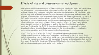 Effects of size and pressure on nanopolymers :
The glass transition temperatures of free-standing or supported layers are dependent
on volume and pressure with low substrates interactions, with both pressure and
volume contracting. However, the glass transition temperature of the reinforced layers
with strong interaction with the substrates increases the pressure and decreases the
volume. Some models such as the two-layer model, the three-layer model, Tg (D, 0) ∝
1/D and some other models related to specific heat, density and thermal expansion
are used to obtain experimental results on nanopolymers and even to obtain some
observations such as freezing layers due to memory effects in Eigen's viscoelastic
stoichiometric models of the layers, as well as the specific effects of small glass
particles. To describe the Tg(D, 0) function of polymers more generally, a recent
standardized and simplified example based on the size-dependent crystallization
dropout temperature and Lindemann criterion is presented.
(Tg (D, 0) / Tg (∞, 0) ∝ σg2 (∞, 0) / σg2 (D, 0)where σg denotes mean-square
displacement islands of surface and inner glass particles at Tg (D, 0), α = σs2 (D, 0) /
σv2 (D, 0) with low s and v indicating Surface and volume in order. For nanoparticles, D
is often the meaning of diameter, for nanowires, D is used as the diameter, but for the
thin layer, D stands for thickness. Whereas, D0 indicates the critical diameter at which
all low-dimensional glass particles lie on its surface.
 