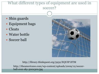 What different types of equipment are used in soccer?Shin guardsEquipment bagsCleatsWater bottleSoccer ballhttp://library.thinkquest.org/5932/EQUIP.HTMhttp://theamericano.com/wp-content/uploads/2009/12/soccer-ball-over-sky-300x300.jpg