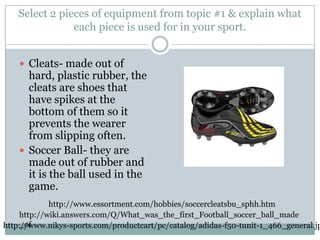 Select 2 pieces of equipment from topic #1 & explain what each piece is used for in your sport.Cleats- made out of hard, plastic rubber, the cleats are shoes that have spikes at the bottom of them so it prevents the wearer from slipping often.Soccer Ball- they are made out of rubber and it is the ball used in the game.http://www.essortment.com/hobbies/soccercleatsbu_sphh.htmhttp://wiki.answers.com/Q/What_was_the_first_Football_soccer_ball_made_ofhttp://www.nikys-sports.com/productcart/pc/catalog/adidas-f50-tunit-1_466_general.jpg