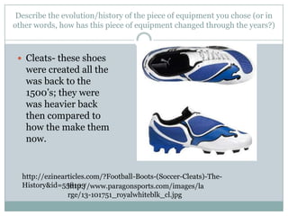 Describe the evolution/history of the piece of equipment you chose (or in other words, how has this piece of equipment changed through the years?)Cleats- these shoes were created all the was back to the 1500’s; they were was heavier back then compared to how the make them now.http://ezinearticles.com/?Football-Boots-(Soccer-Cleats)-The-History&id=558103http://www.paragonsports.com/images/large/13-101751_royalwhiteblk_cl.jpg