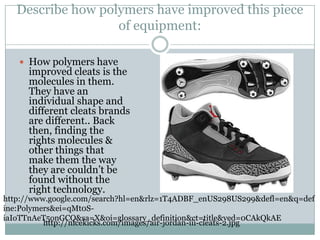 Describe how polymers have improved this piece of equipment:How polymers have improved cleats is the molecules in them. They have an individual shape and different cleats brands are different.. Back then, finding the rights molecules & other things that make them the way they are couldn’t be found without the right technology. http://www.google.com/search?hl=en&rlz=1T4ADBF_enUS298US299&defl=en&q=define:Polymers&ei=qMt0S-iaIoTTnAeT5onGCQ&sa=X&oi=glossary_definition&ct=title&ved=0CAkQkAEhttp://nicekicks.com/images/air-jordan-iii-cleats-2.jpg
