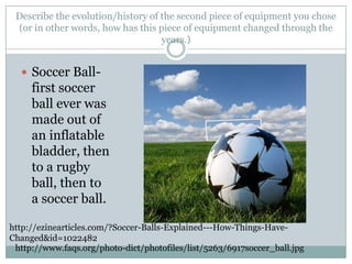 Describe the evolution/history of the second piece of equipment you chose (or in other words, how has this piece of equipment changed through the years.)Soccer Ball- first soccer ball ever was made out of an inflatable bladder, then to a rugby ball, then to a soccer ball.http://ezinearticles.com/?Soccer-Balls-Explained---How-Things-Have-Changed&id=1022482http://www.faqs.org/photo-dict/photofiles/list/5263/6917soccer_ball.jpg