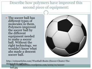 Describe how polymers have improved this second piece of equipment:The soccer ball has different types of molecules in them. Polymers improved the soccer ball by the different equipment needed to make a soccer ball. Without the right technology, we wouldn’t know what ahs made a descent soccer ball.http://ezinearticles.com/?Football-Boots-(Soccer-Cleats)-The-History&id=558103http://richland.files.wordpress.com/2009/10/soccer-ball.jpg