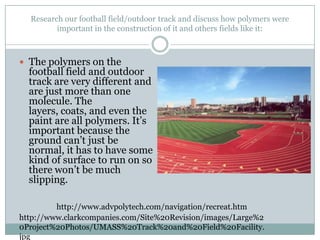 Research our football field/outdoor track and discuss how polymers were important in the construction of it and others fields like it: The polymers on the football field and outdoor track are very different and are just more than one molecule. The layers, coats, and even the paint are all polymers. It’s important because the ground can’t just be normal, it has to have some kind of surface to run on so there won’t be much slipping.http://www.advpolytech.com/navigation/recreat.htmhttp://www.clarkcompanies.com/Site%20Revision/images/Large%20Project%20Photos/UMASS%20Track%20and%20Field%20Facility.jpg