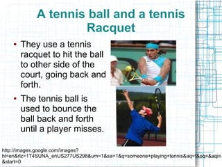 A tennis ball and a tennis
                    Racquet
    ●   They use a tennis
        racquet to hit the ball
        to other side of the
        court, going back and
        forth.
    ●   The tennis ball is
        used to bounce the
        ball back and forth
        until a player misses.

http://images.google.com/images?
hl=en&rlz=1T4SUNA_enUS277US298&um=1&sa=1&q=someone+playing+tennis&aq=f&oq=&aqi=
&start=0
 