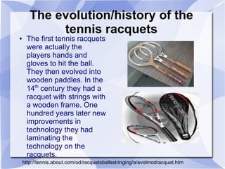 The evolution/history of the
            tennis racquets
●    The first tennis racquets
     were actually the
     players hands and
     gloves to hit the ball.
     They then evolved into
     wooden paddles. In the
     14th century they had a
     racquet with strings with
     a wooden frame. One
     hundred years later new
     improvements in
     technology they had
     laminating the
     technology on the
     racquets.
    http://tennis.about.com/od/racquetsballsstringing/a/evolmodracquet.htm
 