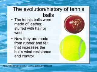 The evolution/history of tennis
                        balls
        ●   The tennis balls were
            made of leather,
            stuffed with hair or
            wool.
        ●   Now they are made
            from rubber and felt
            that increases the
            ball's wind resistance
            and control.

http://ezinearticles.com/?Tennis-Balls&id=3168375
 