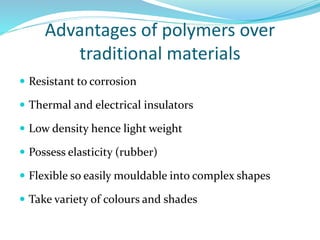 Advantages of polymers over
traditional materials
 Resistant to corrosion
 Thermal and electrical insulators
 Low density hence light weight
 Possess elasticity (rubber)
 Flexible so easily mouldable into complex shapes
 Take variety of colours and shades
 