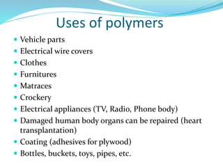 Uses of polymers
 Vehicle parts
 Electrical wire covers
 Clothes
 Furnitures
 Matraces
 Crockery
 Electrical appliances (TV, Radio, Phone body)
 Damaged human body organs can be repaired (heart
transplantation)
 Coating (adhesives for plywood)
 Bottles, buckets, toys, pipes, etc.
 