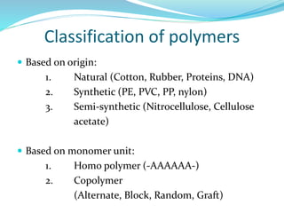 Classification of polymers
 Based on origin:
1. Natural (Cotton, Rubber, Proteins, DNA)
2. Synthetic (PE, PVC, PP, nylon)
3. Semi-synthetic (Nitrocellulose, Cellulose
acetate)
 Based on monomer unit:
1. Homo polymer (-AAAAAA-)
2. Copolymer
(Alternate, Block, Random, Graft)
 