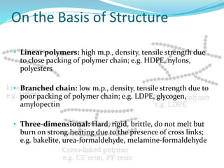 On the Basis of Structure
• Linear polymers: high m.p., density, tensile strength due
to close packing of polymer chain; e.g. HDPE, nylons,
polyesters
• Branched chain: low m.p., density, tensile strength due to
poor packing of polymer chain; e.g. LDPE, glycogen,
amylopectin
• Three-dimensional: Hard, rigid, brittle, do not melt but
burn on strong heating due to the presence of cross links;
e.g. bakelite, urea-formaldehyde, melamine-formaldehyde
 