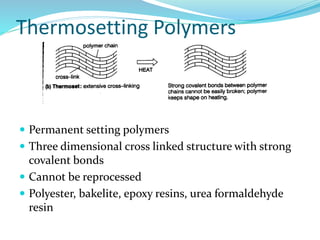 Thermosetting Polymers
 Permanent setting polymers
 Three dimensional cross linked structure with strong
covalent bonds
 Cannot be reprocessed
 Polyester, bakelite, epoxy resins, urea formaldehyde
resin
 