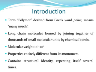 Introduction
 Term “Polymer” derived from Greek word polus, means
“many much”.
 Long chain molecules formed by joining together of
thousands of small molecular units by chemical bonds.
 Molecular weight 103-107
 Properties entirely different from its monomers.
 Contains structural identity, repeating itself several
times.
 