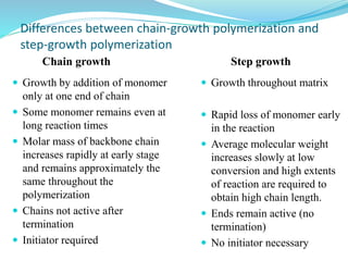 Differences between chain-growth polymerization and
step-growth polymerization
Step growth
Chain growth
 Growth throughout matrix
 Rapid loss of monomer early
in the reaction
 Average molecular weight
increases slowly at low
conversion and high extents
of reaction are required to
obtain high chain length.
 Ends remain active (no
termination)
 No initiator necessary
 Growth by addition of monomer
only at one end of chain
 Some monomer remains even at
long reaction times
 Molar mass of backbone chain
increases rapidly at early stage
and remains approximately the
same throughout the
polymerization
 Chains not active after
termination
 Initiator required
 