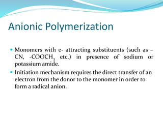 Anionic Polymerization
 Monomers with e- attracting substituents (such as –
CN, -COOCH3 etc.) in presence of sodium or
potassium amide.
 Initiation mechanism requires the direct transfer of an
electron from the donor to the monomer in order to
form a radical anion.
 