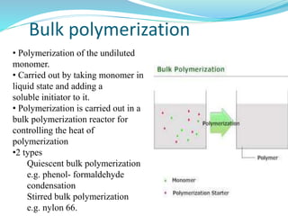 Bulk polymerization
• Polymerization of the undiluted
monomer.
• Carried out by taking monomer in
liquid state and adding a
soluble initiator to it.
• Polymerization is carried out in a
bulk polymerization reactor for
controlling the heat of
polymerization
•2 types
Quiescent bulk polymerization
e.g. phenol- formaldehyde
condensation
Stirred bulk polymerization
e.g. nylon 66.
 