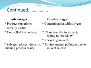 Continued……………..
Advantages Disadvantages
* Product sometimes * Contamination with solvent
directly usable
* Controlled heat release * Chain transfer to solvent,
leading to low M. W.
* Recycling solvent
* Solvent reduces viscosity, * Environmental pollution due to
making process easier solvent release
 