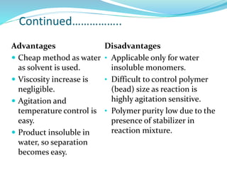 Continued……………..
Disadvantages
• Applicable only for water
insoluble monomers.
• Difficult to control polymer
(bead) size as reaction is
highly agitation sensitive.
• Polymer purity low due to the
presence of stabilizer in
reaction mixture.
Advantages
 Cheap method as water
as solvent is used.
 Viscosity increase is
negligible.
 Agitation and
temperature control is
easy.
 Product insoluble in
water, so separation
becomes easy.
 