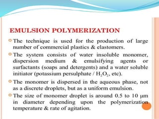  Disadvantage
 Applicable only for water
insoluble monomers.
 Difficult to control polymer
(bead) size as reaction is
highly agitation sensitive.
 Polymer purity low due to the
presence of stabilizer in
reaction mixture.
 Advantages
 Cheap method as water
as solvent is used.
 Viscosity increase is
negligible.
 Agitation and
temperature control is
easy.
 Product insoluble in
water, so separation
becomes easy.
 