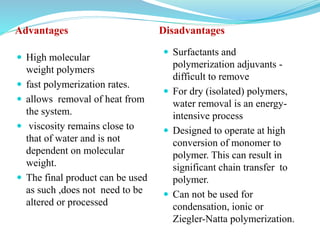 Advantages Disadvantages
 High molecular
weight polymers
 fast polymerization rates.
 allows removal of heat from
the system.
 viscosity remains close to
that of water and is not
dependent on molecular
weight.
 The final product can be used
as such ,does not need to be
altered or processed
 Surfactants and
polymerization adjuvants -
difficult to remove
 For dry (isolated) polymers,
water removal is an energy-
intensive process
 Designed to operate at high
conversion of monomer to
polymer. This can result in
significant chain transfer to
polymer.
 Can not be used for
condensation, ionic or
Ziegler-Natta polymerization.
 