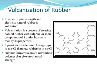 Vulcanization of Rubber
 In order to give strength and
elasticity natural rubber is
vulcanized.
 Vulcanisation is a process of treating
natural rubber with sulphur or some
compounds of S under heat as to
modify its properties.
 It provides broader useful range (-40
to 1000C) than raw rubber(10 to 600C)
 Sulphur form cross linked network to
polymer that give mechanical
strength.
 