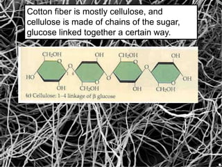 Cotton fiber is mostly cellulose, and
cellulose is made of chains of the sugar,
glucose linked together a certain way.
 