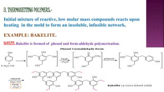 3. THERMOSETTING POLYMERS:-
Initial mixture of reactive, low molar mass compounds reacts upon
heating in the mold to form an insoluble, infusible network.
EXAMPLE: BAKELITE.
BAKELITE: Bakelite is formed of phenol and form-aldehyde polymerization.
 