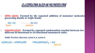 1. Addition polymers:- Formed by the repeated addition of monomer molecules
possessing double or triple bonds.
n(CH2=CH2) -(CH2 -CH2 )-
Ethylene polyethylene
2. Condensation polymers:- Formed by repeated condensation reaction between two
different bi-functional or tri-functional monomeric units.
Example: Terylene (dacron), nylon 6, 6, nylon 6.
n(H2N(CH2)6 NH2) + n(HOOC(CH2)4COOH) [-NH(CH2)6NHCO(CH2)4CO-]n + nH2O
(Nylon 6:6)
 