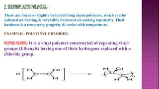 2. THERMOPLASTIC POLYMERS:-
These are linear or slightly branched long chain polymers, which can be
softened on heating & reversibly hardened on cooling repeatedly. Their
hardness is a temporary property & varies with temperature.
EXAMPLE:- POLYVINYL CHLORIDE.
POLYVINYL CHLORIDE:- It is a vinyl polymer constructed of repeating vinyl
groups (Ethenyls) having one of their hydrogens replaced with a
chloride group.
 