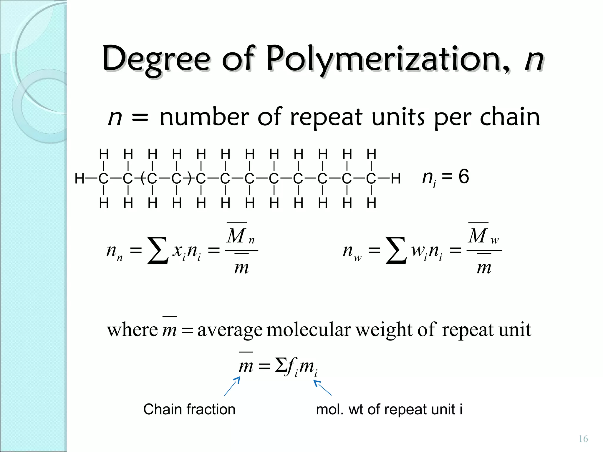 Degree of Polymerization, n
n = number of repeat units per chain
H H H H H H H H H H H H
H C C (C C ) C C C C C C C C H

ni = 6

H H H H H H H H H H H H

Mn
nn = ∑ xi ni =
m

Mw
nw = ∑ wi ni =
m

where m = average molecular weight of repeat unit
m = Σf i mi
Chain fraction

mol. wt of repeat unit i
16

 