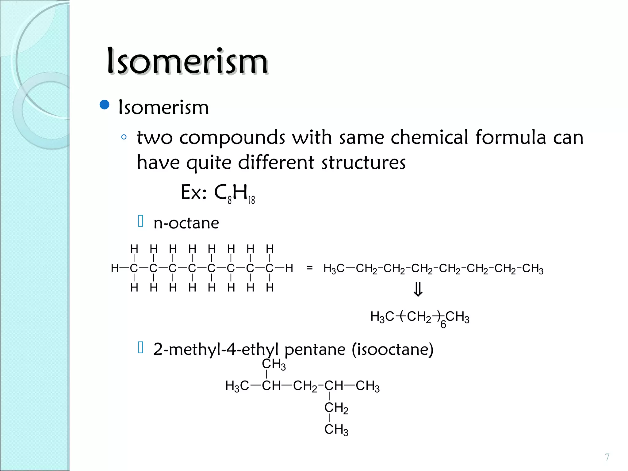 Isomerism
 Isomerism

◦ two compounds with same chemical formula can
have quite different structures
Ex: C8H18
 n-octane
H H H H H H H H
H C C C C C C C C H

= H3C CH2 CH2 CH2 CH2 CH2 CH2 CH3

⇓

H H H H H H H H

H3C ( CH2 ) CH3
6

 2-methyl-4-ethyl pentane (isooctane)
CH3

H3C CH CH2 CH CH3
CH2
CH3
7

 
