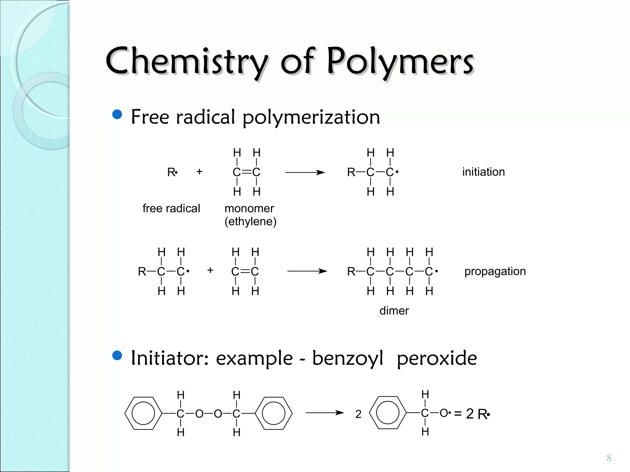 Chemistry of Polymers
 Free

radical polymerization
H H
C C

+

R

R C C

H H
monomer
(ethylene)

free radical

H H
R C C

H H
initiation

H H

H H
+

H H

H H H H

C C

R C C C C

H H

H H H H

propagation

dimer

 Initiator:
H

example - benzoyl peroxide

C O O C
H

H

H
H

2

C O

=2R

H
8

 