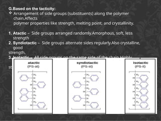 G.Based on the tacticity:
 Arrangement of side groups (substituents) along the polymer
chain.Affects
polymer properties like strength, melting point, and crystallinity.
1. Atactic – Side groups arranged randomly.Amorphous, soft, less
strength
2. Syndiotactic – Side groups alternate sides regularly.Also crystalline,
good
strength.
3. Isotactic – All side groups on the same side of the chain.Highly
crystalline,
strong.
 