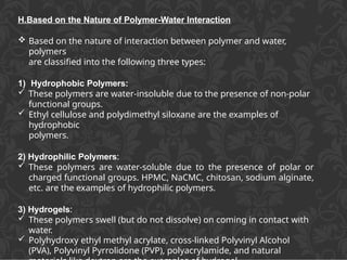 H.Based on the Nature of Polymer-Water Interaction
 Based on the nature of interaction between polymer and water,
polymers
are classified into the following three types:
1) Hydrophobic Polymers:
 These polymers are water-insoluble due to the presence of non-polar
functional groups.
 Ethyl cellulose and polydimethyl siloxane are the examples of
hydrophobic
polymers.
2) Hydrophilic Polymers:
 These polymers are water-soluble due to the presence of polar or
charged functional groups. HPMC, NaCMC, chitosan, sodium alginate,
etc. are the examples of hydrophilic polymers.
3) Hydrogels:
 These polymers swell (but do not dissolve) on coming in contact with
water.
 Polyhydroxy ethyl methyl acrylate, cross-linked Polyvinyl Alcohol
(PVA), Polyvinyl Pyrrolidone (PVP), polyacrylamide, and natural
 