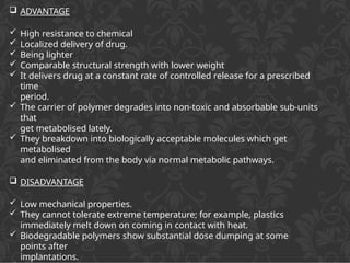  ADVANTAGE
 High resistance to chemical
 Localized delivery of drug.
 Being lighter
 Comparable structural strength with lower weight
 It delivers drug at a constant rate of controlled release for a prescribed
time
period.
 The carrier of polymer degrades into non-toxic and absorbable sub-units
that
get metabolised lately.
 They breakdown into biologically acceptable molecules which get
metabolised
and eliminated from the body via normal metabolic pathways.
 DISADVANTAGE
 Low mechanical properties.
 They cannot tolerate extreme temperature; for example, plastics
immediately melt down on coming in contact with heat.
 Biodegradable polymers show substantial dose dumping at some
points after
implantations.
 