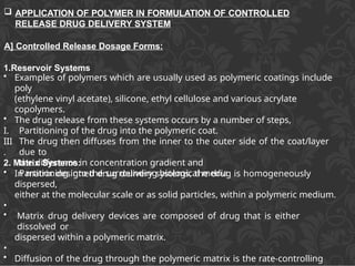 APPLICATION OF POLYMER IN FORMULATION OF CONTROLLED
RELEASE DRUG DELIVERY SYSTEM
A] Controlled Release Dosage Forms:
1.Reservoir Systems
III
.
• Examples of polymers which are usually used as polymeric coatings include
poly
(ethylene vinyl acetate), silicone, ethyl cellulose and various acrylate
copolymers.
• The drug release from these systems occurs by a number of steps,
I. Partitioning of the drug into the polymeric coat.
II. The drug then diffuses from the inner to the outer side of the coat/layer
due to
the difference in concentration gradient and
Partitioning into the surrounding biological media
2. Matrix Systems:
• In matrix designed drug delivery systems, the drug is homogeneously
dispersed,
either at the molecular scale or as solid particles, within a polymeric medium.
•
• Matrix drug delivery devices are composed of drug that is either
dissolved or
dispersed within a polymeric matrix.
•
• Diffusion of the drug through the polymeric matrix is the rate-controlling
 