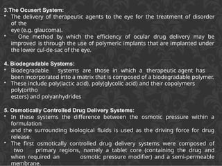 3.The Ocusert System:
• The delivery of therapeutic agents to the eye for the treatment of disorder
of the
eye (e.g. glaucoma).
• One method by which the efficiency of ocular drug delivery may be
improved is through the use of polymeric implants that are implanted under
the lower cul-de-sac of the eye.
4. Biodegradable Systems:
• Biodegradable systems are those in which a therapeutic agent has
been incorporated into a matrix that is composed of a biodegradable polymer.
• These include poly(lactic acid), poly(glycolic acid) and their copolymers
poly(ortho
esters) and polyanhydrides
5. Osmotically Controlled Drug Delivery Systems:
• In these systems the difference between the osmotic pressure within a
formulation
and the surrounding biological fluids is used as the driving force for drug
release.
• The first osmotically controlled drug delivery systems were composed of
two primary regions, namely a tablet core (containing the drug and
when required an osmotic pressure modifier) and a semi-permeable
membrane.
 