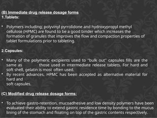 (B) Immediate drug release dosage forms
1.Tablets:
• Polymers including; polyvinyl pyrrolidone and hydroxypropyl methyl
cellulose (HPMC) are found to be a good binder which increases the
formation of granules that improves the flow and compaction properties of
tablet formulations prior to tableting.
2.Capsules:
• Many of the polymeric excipients used to "bulk out" capsules fills are the
same as those used in intermediate release tablets. For hard and
soft shell, gelatin is most often used.
• By recent advances, HPMC has been accepted as alternative material for
hard and
soft capsules.
(C) Modified drug release dosage forms:
• To achieve gastro-retention, mucoadhesive and low density polymers have been
evaluated their ability to extend gastric residence time by bonding to the mucus
lining of the stomach and floating on top of the gastric contents respectively.
 