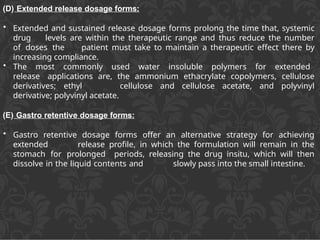 (D) Extended release dosage forms:
• Extended and sustained release dosage forms prolong the time that, systemic
drug levels are within the therapeutic range and thus reduce the number
of doses the patient must take to maintain a therapeutic effect there by
increasing compliance.
• The most commonly used water insoluble polymers for extended
release applications are, the ammonium ethacrylate copolymers, cellulose
derivatives; ethyl cellulose and cellulose acetate, and polyvinyl
derivative; polyvinyl acetate.
(E) Gastro retentive dosage forms:
• Gastro retentive dosage forms offer an alternative strategy for achieving
extended release profile, in which the formulation will remain in the
stomach for prolonged periods, releasing the drug insitu, which will then
dissolve in the liquid contents and slowly pass into the small intestine.
 