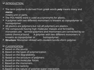  INTRODUCTION:
 The term polymer is derived from greek words poly means many and
meros
means unit or parts.
 The POLYMERS word is used as a synonyms for plastic.
 A polymer with two different monomers is knowns as copopolymer or
homopolymer.
 All plastics are polymers,but not all polymers are plastics.
 The compounds having high molecular masses and formed by
monomers are termed polymers and momomers are connected by co-
valent chemical bond. A polymer with two different monomers is
knowns as copopolymer or homopolymer.
 Structure: Monomer linked
→ with covalent bonds form
→ polymer.
 CLASSIFICATION
A. Based on the source
B. Based on the types of polymerization
C. Based on the degradability.
D. Based on the structure of polymers
E. Based on the molecular forces
F. Based on the monomers.
G. Based on the tacticity
H. Based on the nature of polymer-water interaction
 
