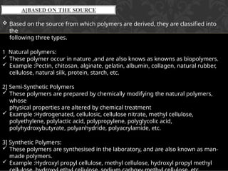A]BASED ON THE SOURCE
 Based on the source from which polymers are derived, they are classified into
the
following three types.
1 Natural polymers:
 These polymer occur in nature ,and are also knows as knowns as biopolymers.
 Example :Pectin, chitosan, alginate, gelatin, albumin, collagen, natural rubber,
cellulose, natural silk, protein, starch, etc.
2] Semi-Synthetic Polymers
 These polymers are prepared by chemically modifying the natural polymers,
whose
physical properties are altered by chemical treatment
 Example :Hydrogenated, cellulosic, cellulose nitrate, methyl cellulose,
polyethylene, polylactic acid, polypropylene, polyglycolic acid,
polyhydroxybutyrate, polyanhydride, polyacrylamide, etc.
3] Synthetic Polymers:
 These polymers are synthesised in the laboratory, and are also known as man-
made polymers.
 Example :Hydroxyl propyl cellulose, methyl cellulose, hydroxyl propyl methyl
 
