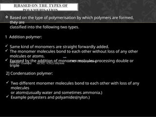 B]BASED ON THE TYPES OF
POLYMERISATION
 Based on the type of polymerisation by which polymers are formed,
they are
classified into the following two types.
1 Addition polymer:
 Same kind of monomers are straight forwardly added.
 The monomer molecules bond to each other without loss of any other
molcules or atoms.
 Formed by the addition of monomer molcules processing double or
triple
2] Condensation polymer:
 Two different monomer molecules bond to each other with loss of any
molecules
or atoms(usually water and sometimes ammonia.)
 Example polyesters and polyamides(nylon.)
bonds. Example n(CH2 =CH2) ethylene
-(CH2-CH2)-polyethene.
 