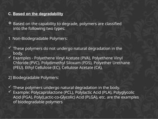 C. Based on the degradability
 Based on the capability to degrade, polymers are classified
into the following two types:
1 Non-Biodegradable Polymers:
 These polymers do not undergo natural degradation in the
body.
 Examples - Polyethene Vinyl Acetate (PVA), Polyethene Vinyl
Chloride (PVC), Polydimethyl Siloxam (PDS), Polyether Urethane
(PEU). Ethyl Cellulose (EC), Cellulose Acetate (CA),
2] Biodegradable Polymers:
 These polymers undergo natural degradation in the body.
 Example: Polycaprolactone (PCL), Polylactic Acid (PLA), Polyglycolic
Acid (PGA), Poly(Lactic-co-Glycolic) Acid (PLGA), etc. are the examples
of biodegradable polymers
 