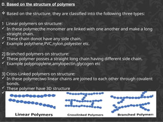 D. Based on the structure of polymers
 Based on the structure, they are classified into the following three types:
1 Linear polymers on structure:
 In these polymer,the monomer are linked with one another and make a long
straight chain.
 These chain donot have any side chain.
 Example polythene,PVC,nylon,polyester etc.
2] Branched polymers on structure:
 These polymer posses a straight long chain having different side chain.
 Example polypropylene,amylopectin,glycogen etc
3] Cross-Linked polymers on structure:
 In these polymer,two linear chains are joined to each other through covalent
bonds.
 These polymer have 3D structure
 Example bakelite ,melamine,formaldehyde resins etc.
 