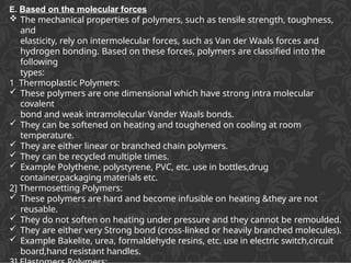 E. Based on the molecular forces
 The mechanical properties of polymers, such as tensile strength, toughness,
and
elasticity, rely on intermolecular forces, such as Van der Waals forces and
hydrogen bonding. Based on these forces, polymers are classified into the
following
types:
1 Thermoplastic Polymers:
 These polymers are one dimensional which have strong intra molecular
covalent
bond and weak intramolecular Vander Waals bonds.
 They can be softened on heating and toughened on cooling at room
temperature.
 They are either linear or branched chain polymers.
 They can be recycled multiple times.
 Example Polythene, polystyrene, PVC, etc. use in bottles,drug
container,packaging materials etc.
2] Thermosetting Polymers:
 These polymers are hard and become infusible on heating &they are not
reusable.
 They do not soften on heating under pressure and they cannot be remoulded.
 They are either very Strong bond (cross-linked or heavily branched molecules).
 Example Bakelite, urea, formaldehyde resins, etc. use in electric switch,circuit
board,hand resistant handles.
 