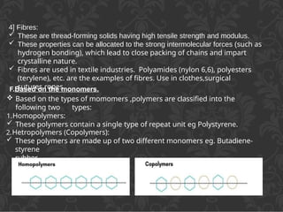 F.Based on the monomers.
 Based on the types of momomers ,polymers are classified into the
following two types:
1.Homopolymers:
 These polymers contain a single type of repeat unit eg Polystyrene.
2.Hetropolymers (Copolymers):
 These polymers are made up of two different monomers eg. Butadiene-
styrene
rubber.
4] Fibres:
 These are thread-forming solids having high tensile strength and modulus.
 These properties can be allocated to the strong intermolecular forces (such as
hydrogen bonding), which lead to close packing of chains and impart
crystalline nature.
 Fibres are used in textile industries. Polyamides (nylon 6,6), polyesters
(terylene), etc. are the examples of fibres. Use in clothes,surgical
sutures,ropes.
 