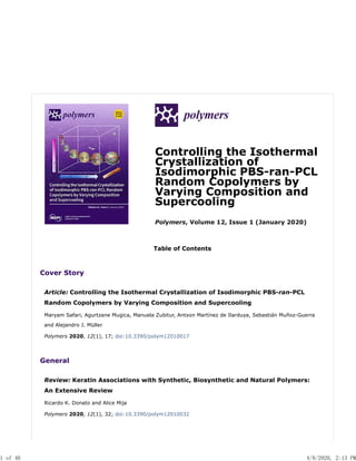 Controlling the Isothermal
Crystallization of
Isodimorphic PBS-ran-PCL
Random Copolymers by
Varying Composition and
Supercooling
Polymers, Volume 12, Issue 1 (January 2020)
Table of Contents
Cover Story
Article: Controlling the Isothermal Crystallization of Isodimorphic PBS-ran-PCL
Random Copolymers by Varying Composition and Supercooling
Maryam Safari, Agurtzane Mugica, Manuela Zubitur, Antxon Martínez de Ilarduya, Sebastián Muñoz-Guerra
and Alejandro J. Müller
Polymers 2020, 12(1), 17; doi:10.3390/polym12010017
General
Review: Keratin Associations with Synthetic, Biosynthetic and Natural Polymers:
An Extensive Review
Ricardo K. Donato and Alice Mija
Polymers 2020, 12(1), 32; doi:10.3390/polym12010032
1 of 40 4/8/2020, 2:13 PM
 